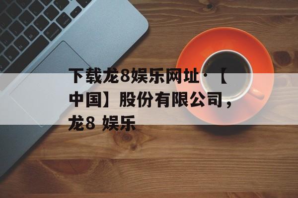 下载龙8娱乐网址·【中国】股份有限公司，龙8 娱乐